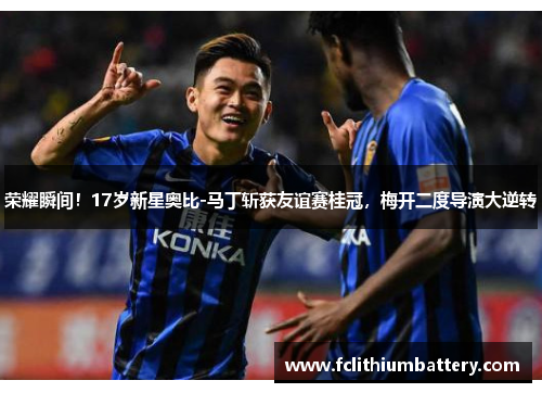 荣耀瞬间！17岁新星奥比-马丁斩获友谊赛桂冠，梅开二度导演大逆转